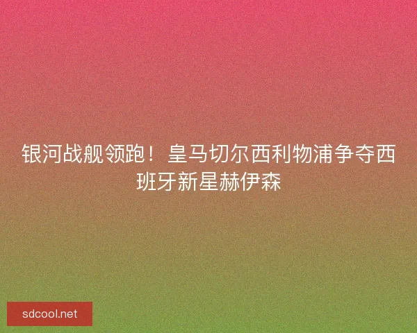 银河战舰领跑！皇马切尔西利物浦争夺西班牙新星赫伊森