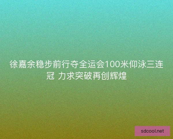 徐嘉余稳步前行夺全运会100米仰泳三连冠 力求突破再创辉煌