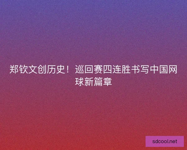 郑钦文创历史！巡回赛四连胜书写中国网球新篇章