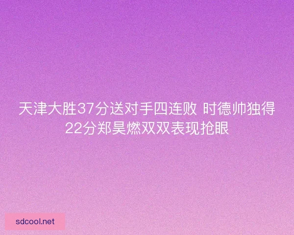 天津大胜37分送对手四连败 时德帅独得22分郑昊燃双双表现抢眼