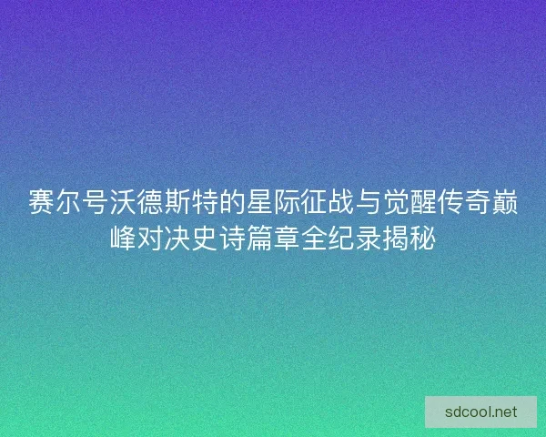 赛尔号沃德斯特的星际征战与觉醒传奇巅峰对决史诗篇章全纪录揭秘