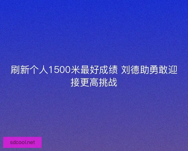 刷新个人1500米最好成绩 刘德助勇敢迎接更高挑战