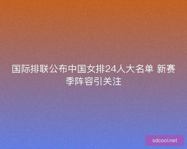 国际排联公布中国女排24人大名单 新赛季阵容引关注