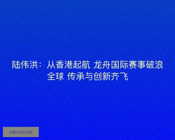陆伟洪：从香港起航 龙舟国际赛事破浪全球 传承与创新齐飞