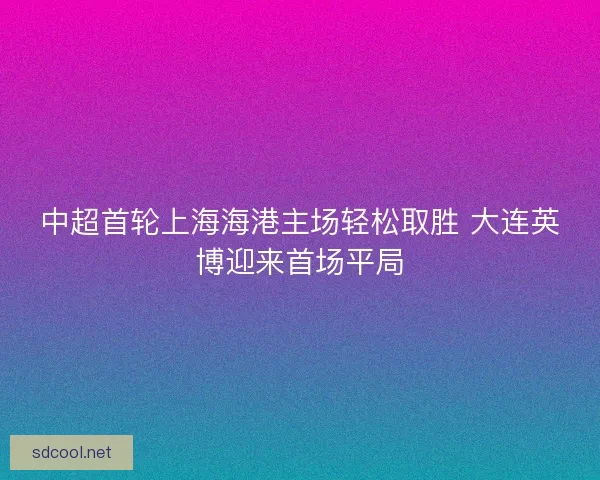 中超首轮上海海港主场轻松取胜 大连英博迎来首场平局