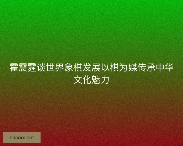 霍震霆谈世界象棋发展以棋为媒传承中华文化魅力