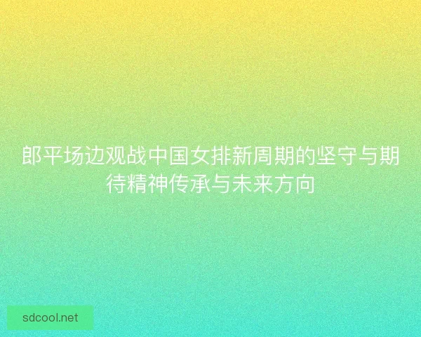 郎平场边观战中国女排新周期的坚守与期待精神传承与未来方向