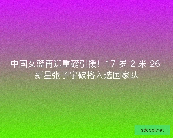 中国女篮再迎重磅引援！17 岁 2 米 26 新星张子宇破格入选国家队