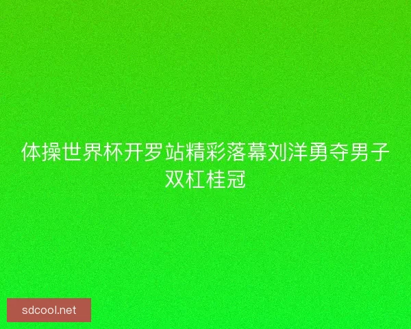 体操世界杯开罗站精彩落幕刘洋勇夺男子双杠桂冠