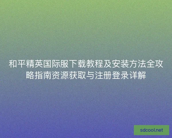 和平精英国际服下载教程及安装方法全攻略指南资源获取与注册登录详解