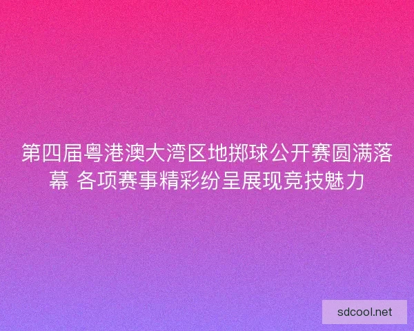第四届粤港澳大湾区地掷球公开赛圆满落幕 各项赛事精彩纷呈展现竞技魅力