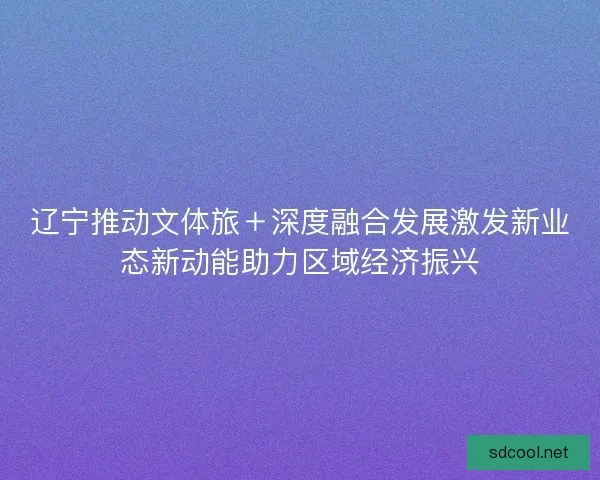辽宁推动文体旅＋深度融合发展激发新业态新动能助力区域经济振兴