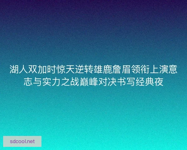 湖人双加时惊天逆转雄鹿詹眉领衔上演意志与实力之战巅峰对决书写经典夜
