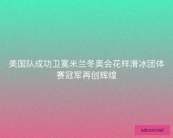 美国队成功卫冕米兰冬奥会花样滑冰团体赛冠军再创辉煌