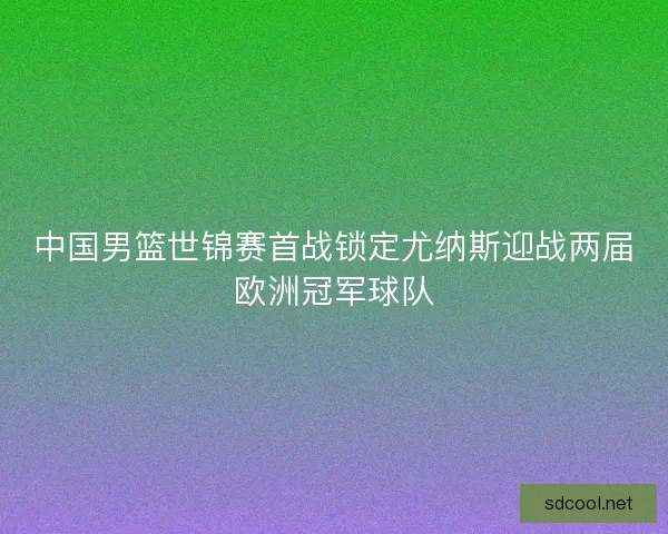 中国男篮世锦赛首战锁定尤纳斯迎战两届欧洲冠军球队