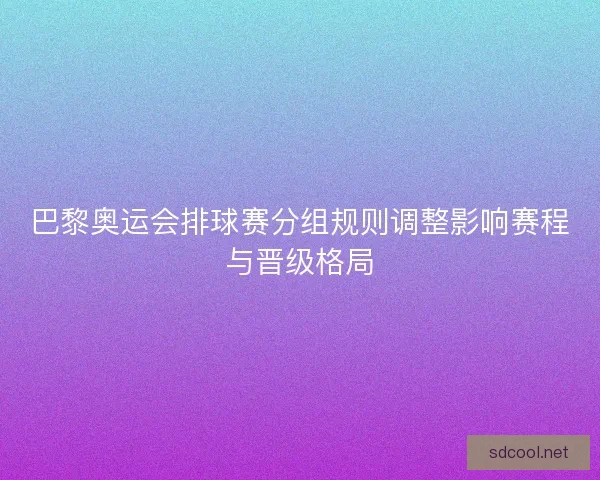 巴黎奥运会排球赛分组规则调整影响赛程与晋级格局