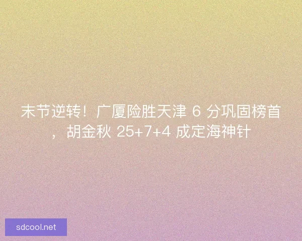 末节逆转！广厦险胜天津 6 分巩固榜首，胡金秋 25+7+4 成定海神针