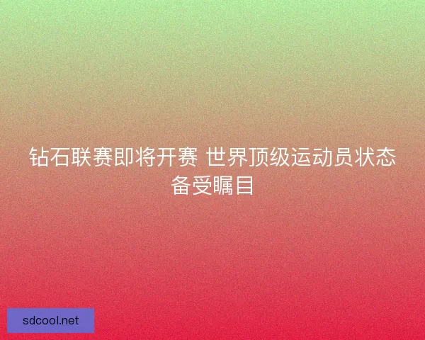 钻石联赛即将开赛 世界顶级运动员状态备受瞩目