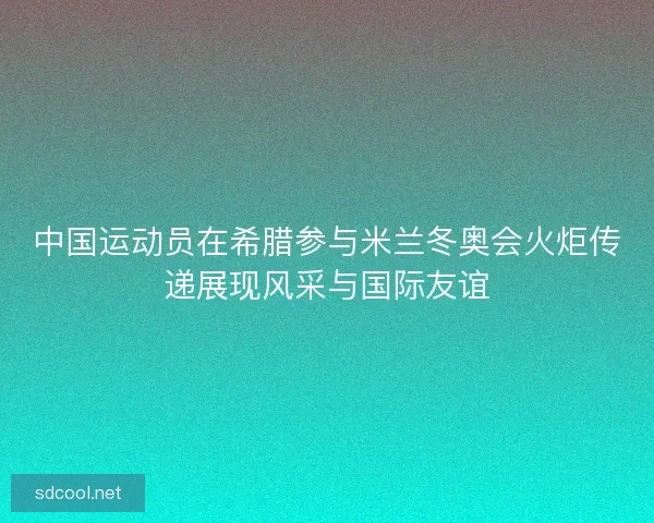 中国运动员在希腊参与米兰冬奥会火炬传递展现风采与国际友谊