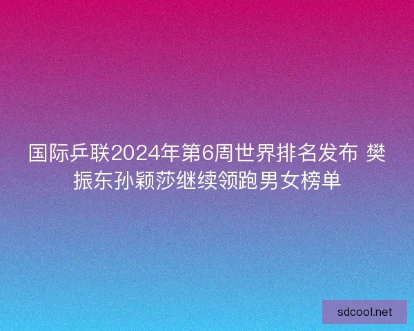 国际乒联2024年第6周世界排名发布 樊振东孙颖莎继续领跑男女榜单