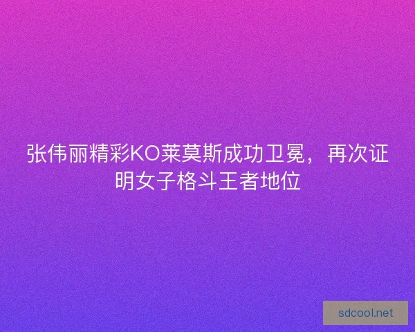 张伟丽精彩KO莱莫斯成功卫冕，再次证明女子格斗王者地位