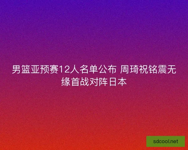 男篮亚预赛12人名单公布 周琦祝铭震无缘首战对阵日本